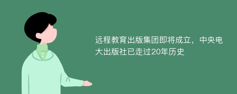 远程教育出版集团即将成立，中央电大出版社已走过20年历史