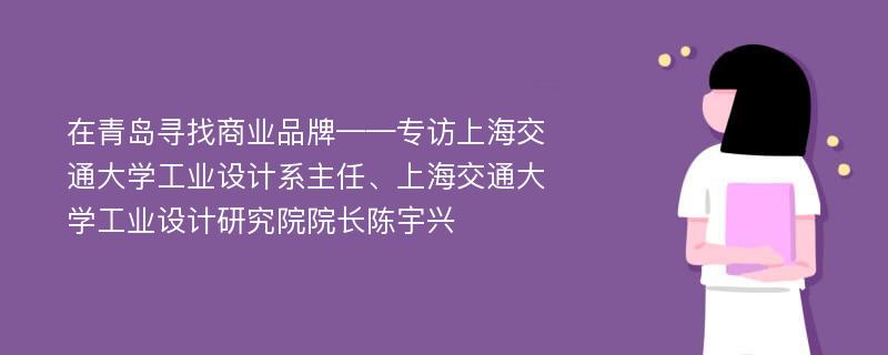 在青岛寻找商业品牌——专访上海交通大学工业设计系主任、上海交通大学工业设计研究院院长陈宇兴