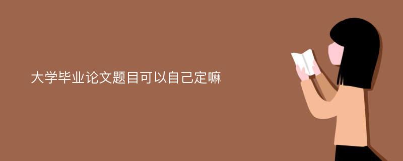 大学毕业论文题目可以自己定嘛