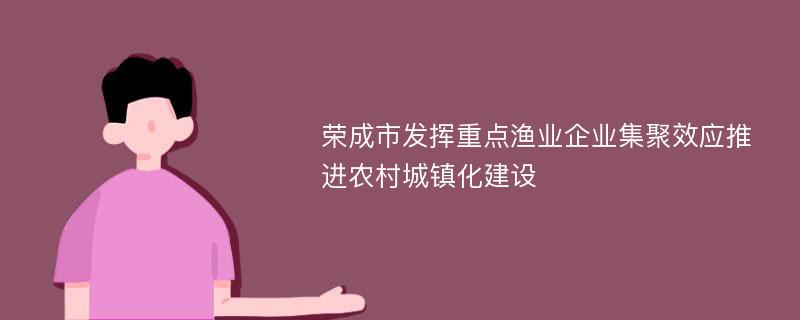 荣成市发挥重点渔业企业集聚效应推进农村城镇化建设