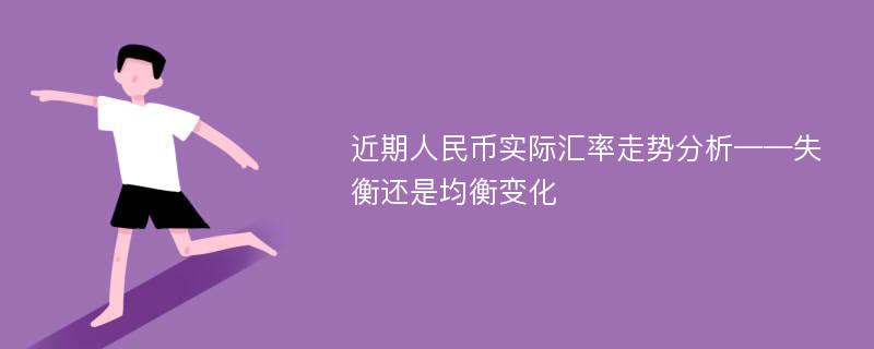 近期人民币实际汇率走势分析——失衡还是均衡变化