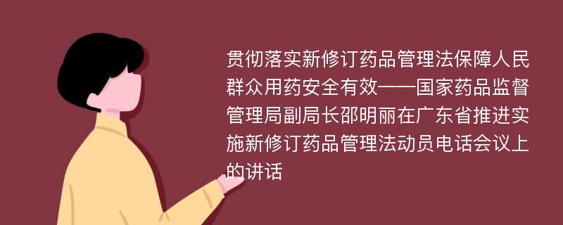 贯彻落实新修订药品管理法保障人民群众用药安全有效——国家药品监督管理局副局长邵明丽在广东省推进实施新修订药品管理法动员电话会议上的讲话