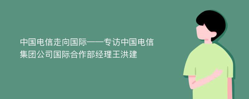 中国电信走向国际——专访中国电信集团公司国际合作部经理王洪建