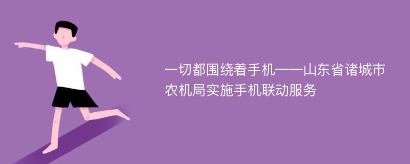 一切都围绕着手机——山东省诸城市农机局实施手机联动服务