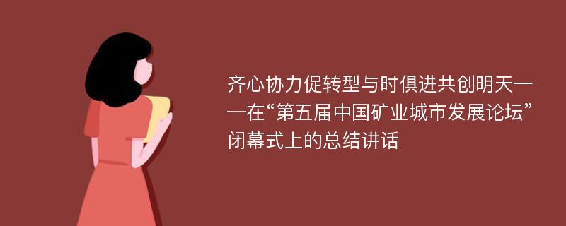 齐心协力促转型与时俱进共创明天——在“第五届中国矿业城市发展论坛”闭幕式上的总结讲话