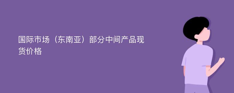 国际市场（东南亚）部分中间产品现货价格