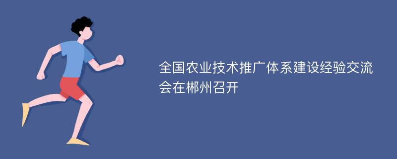 全国农业技术推广体系建设经验交流会在郴州召开