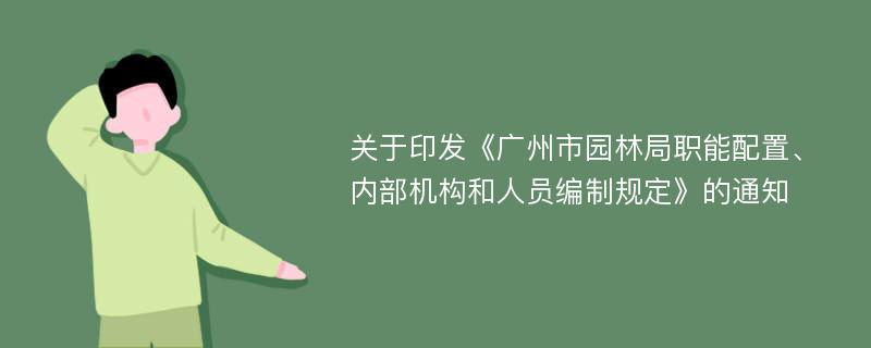 关于印发《广州市园林局职能配置、内部机构和人员编制规定》的通知