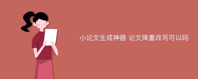 小论文生成神器 论文降重改写可以吗