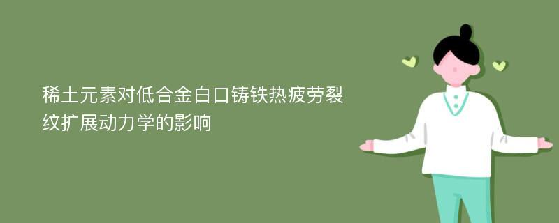 稀土元素对低合金白口铸铁热疲劳裂纹扩展动力学的影响