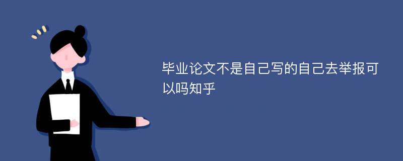 毕业论文不是自己写的自己去举报可以吗知乎