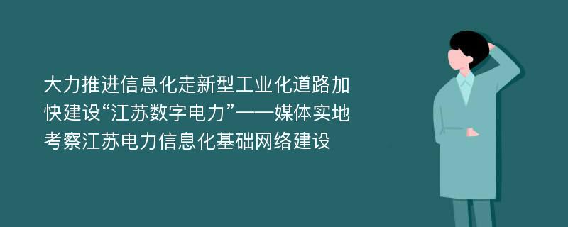 大力推进信息化走新型工业化道路加快建设“江苏数字电力”——媒体实地考察江苏电力信息化基础网络建设