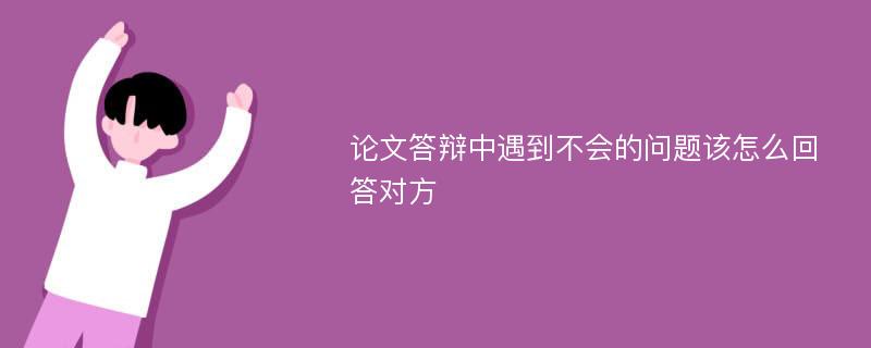 论文答辩中遇到不会的问题该怎么回答对方