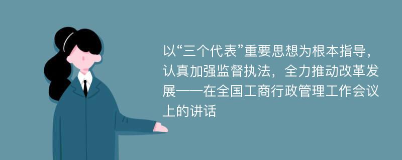 以“三个代表”重要思想为根本指导，认真加强监督执法，全力推动改革发展——在全国工商行政管理工作会议上的讲话